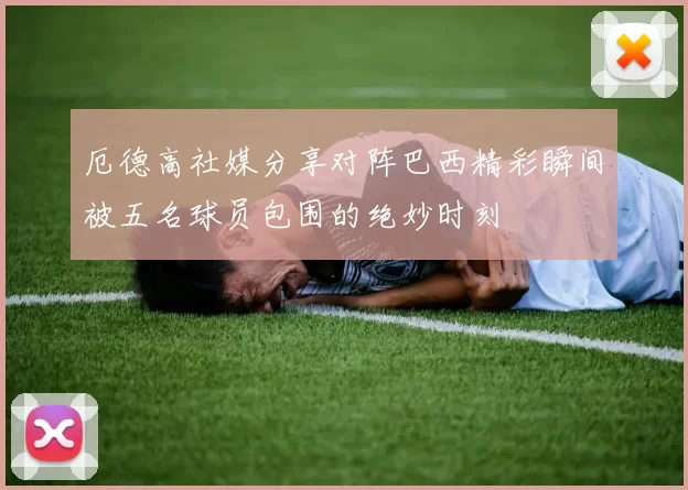 厄德高社媒分享对阵巴西精彩瞬间被五名球员包围的绝妙时刻