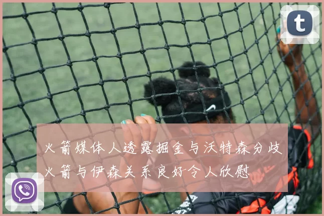火箭媒体人透露掘金与沃特森分歧火箭与伊森关系良好令人欣慰