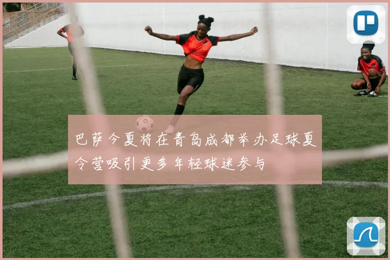 巴萨今夏将在青岛成都举办足球夏令营吸引更多年轻球迷参与
