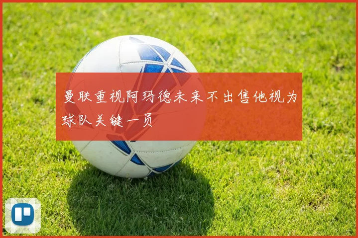 曼联重视阿玛德未来不出售他视为球队关键一员
